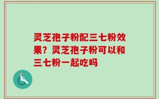 灵芝孢子粉配三七粉效果？灵芝孢子粉可以和三七粉一起吃吗