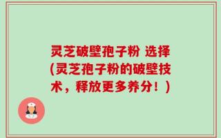 灵芝破壁孢子粉 选择(灵芝孢子粉的破壁技术，释放更多养分！)