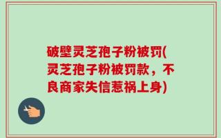 破壁灵芝孢子粉被罚(灵芝孢子粉被罚款，不良商家失信惹祸上身)