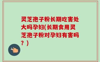 灵芝孢子粉长期吃害处大吗孕妇(长期食用灵芝孢子粉对孕妇有害吗？)