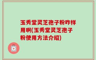 玉秀堂灵芝孢子粉咋样用啊(玉秀堂灵芝孢子粉使用方法介绍)