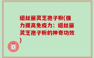 纽丝丽灵芝孢子粉(强力提高免疫力：纽丝丽灵芝孢子粉的神奇功效)