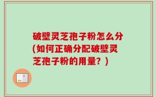 破壁灵芝孢子粉怎么分(如何正确分配破壁灵芝孢子粉的用量？)