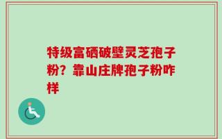 特级富硒破壁灵芝孢子粉？靠山庄牌孢子粉咋样