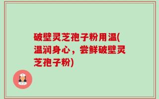破壁灵芝孢子粉用温(温润身心，尝鲜破壁灵芝孢子粉)