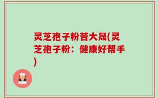 灵芝孢子粉苦大晟(灵芝孢子粉：健康好帮手)