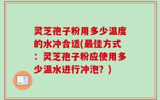 灵芝孢子粉用多少温度的水冲合适(最佳方式：灵芝孢子粉应使用多少温水进行冲泡？)