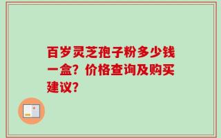 百岁灵芝孢子粉多少钱一盒？价格查询及购买建议？