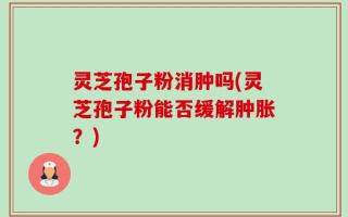 灵芝孢子粉消肿吗(灵芝孢子粉能否缓解肿胀？)