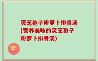 灵芝孢子粉萝卜排骨汤(营养美味的灵芝孢子粉萝卜排骨汤)