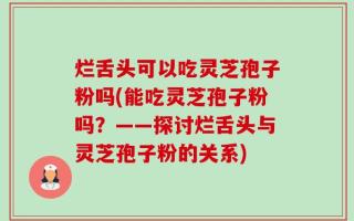 烂舌头可以吃灵芝孢子粉吗(能吃灵芝孢子粉吗？——探讨烂舌头与灵芝孢子粉的关系)