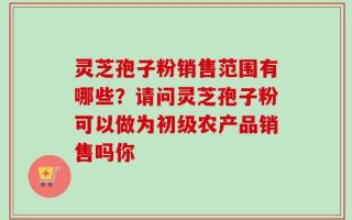 灵芝孢子粉销售范围有哪些？请问灵芝孢子粉可以做为初级农产品销售吗你
