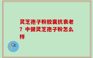 灵芝孢子粉胶囊抗衰老？中健灵芝孢子粉怎么样