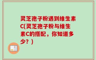 灵芝孢子粉遇到维生素C(灵芝孢子粉与维生素C的搭配，你知道多少？)
