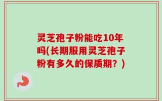 灵芝孢子粉能吃10年吗(长期服用灵芝孢子粉有多久的保质期？)