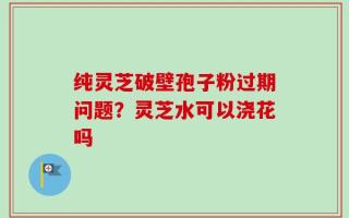 纯灵芝破壁孢子粉过期问题？灵芝水可以浇花吗