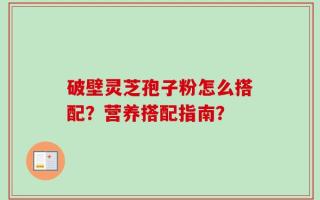 破壁灵芝孢子粉怎么搭配？营养搭配指南？