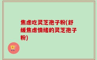 焦虑吃灵芝孢子粉(舒缓焦虑情绪的灵芝孢子粉)