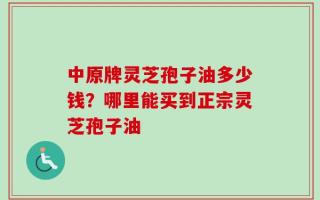 中原牌灵芝孢子油多少钱？哪里能买到正宗灵芝孢子油