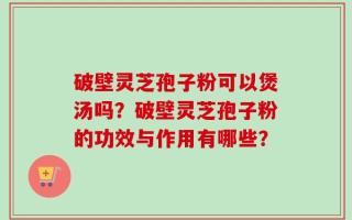 破壁灵芝孢子粉可以煲汤吗？破壁灵芝孢子粉的功效与作用有哪些？