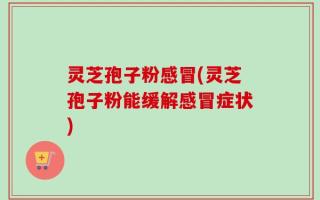 灵芝孢子粉感冒(灵芝孢子粉能缓解感冒症状)