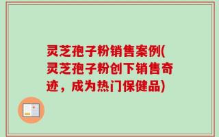 灵芝孢子粉销售案例(灵芝孢子粉创下销售奇迹，成为热门保健品)