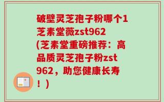 破壁灵芝孢子粉哪个1芝素堂薇zst962(芝素堂重磅推荐：高品质灵芝孢子粉zst962，助您健康长寿！)