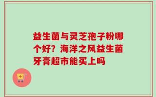 益生菌与灵芝孢子粉哪个好？海洋之风益生菌牙膏超市能买上吗