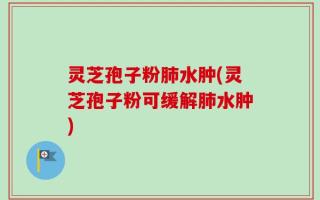 灵芝孢子粉肺水肿(灵芝孢子粉可缓解肺水肿)