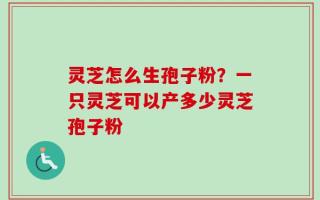 灵芝怎么生孢子粉？一只灵芝可以产多少灵芝孢子粉