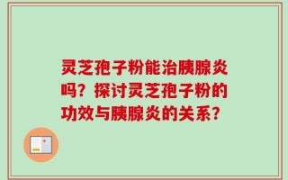 灵芝孢子粉能治胰腺炎吗？探讨灵芝孢子粉的功效与胰腺炎的关系？