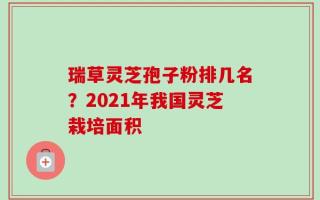 瑞草灵芝孢子粉排几名？2021年我国灵芝栽培面积