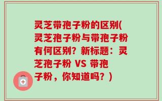 灵芝带孢子粉的区别(灵芝孢子粉与带孢子粉有何区别？新标题：灵芝孢子粉 VS 带孢子粉，你知道吗？)