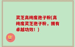 灵芝高纯度孢子粉(高纯度灵芝孢子粉，拥有卓越功效！)