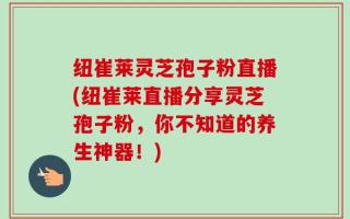 纽崔莱灵芝孢子粉直播(纽崔莱直播分享灵芝孢子粉，你不知道的养生神器！)