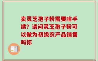 卖灵芝孢子粉需要啥手续？请问灵芝孢子粉可以做为初级农产品销售吗你