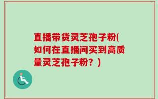 直播带货灵芝孢子粉(如何在直播间买到高质量灵芝孢子粉？)