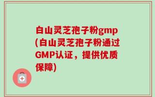 白山灵芝孢子粉gmp(白山灵芝孢子粉通过GMP认证，提供优质保障)
