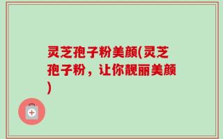 灵芝孢子粉美颜(灵芝孢子粉，让你靓丽美颜)