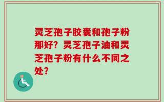 灵芝孢子胶囊和孢子粉那好？灵芝孢子油和灵芝孢子粉有什么不同之处？