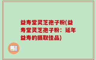 益寿堂灵芝孢子粉(益寿堂灵芝孢子粉：延年益寿的摄取佳品)
