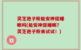 灵芝孢子粉能安神促睡眠吗(能安神促睡眠？灵芝孢子粉来试试！)