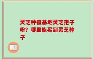 灵芝种植基地灵芝孢子粉？哪里能买到灵芝种子