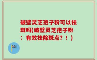 破壁灵芝孢子粉可以祛斑吗(破壁灵芝孢子粉：有效祛除斑点？！)