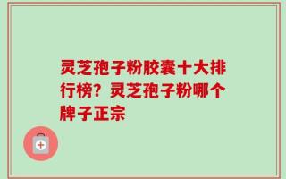 灵芝孢子粉胶囊十大排行榜？灵芝孢子粉哪个牌子正宗