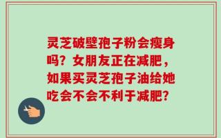 灵芝破壁孢子粉会瘦身吗？女朋友正在减肥，如果买灵芝孢子油给她吃会不会不利于减肥？