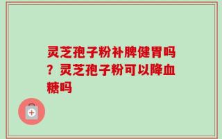 灵芝孢子粉补脾健胃吗？灵芝孢子粉可以降血糖吗