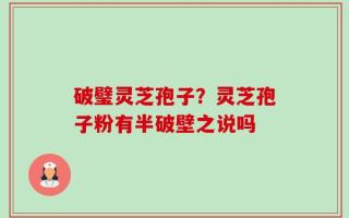 破璧灵芝孢子？灵芝孢子粉有半破壁之说吗