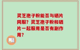 灵芝孢子粉能否与硒片同服？灵芝孢子粉和硒片一起服用是否有副作用？