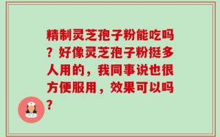 精制灵芝孢子粉能吃吗？好像灵芝孢子粉挺多人用的，我同事说也很方便服用，效果可以吗？